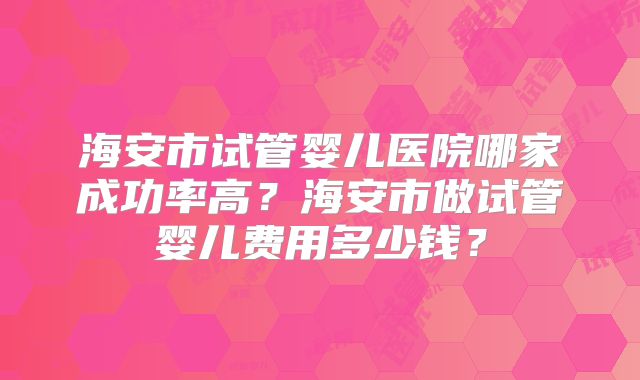 海安市试管婴儿医院哪家成功率高？海安市做试管婴儿费用多少钱？