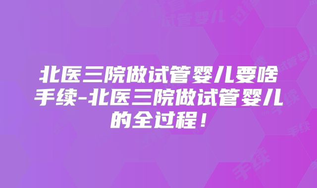 北医三院做试管婴儿要啥手续-北医三院做试管婴儿的全过程!