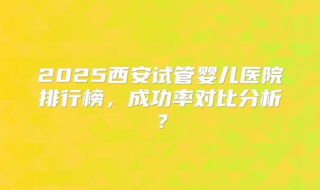2025西安试管婴儿医院排行榜，成功率对比分析？