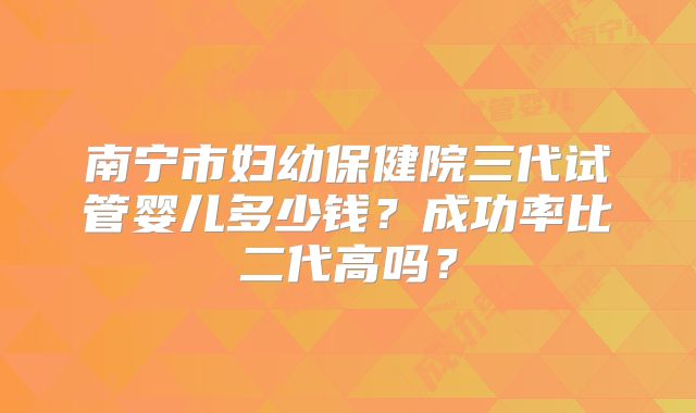南宁市妇幼保健院三代试管婴儿多少钱?成功率比二代高吗?