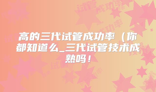 高的三代试管成功率（你都知道么_三代试管技术成熟吗！