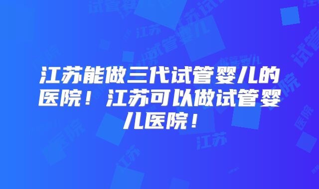 江苏能做三代试管婴儿的医院!江苏可以做试管婴儿医院!