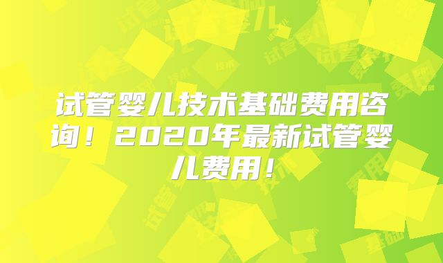 试管婴儿技术基础费用咨询！2020年最新试管婴儿费用！