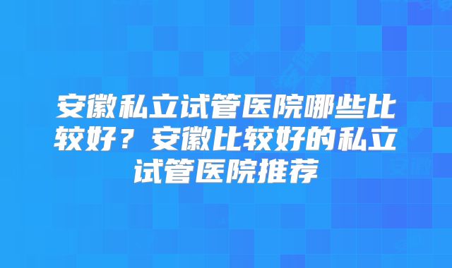 安徽私立试管医院哪些比较好?安徽比较好的私立试管医院推荐