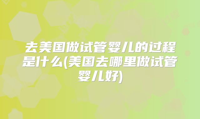去美国做试管婴儿的过程是什么(美国去哪里做试管婴儿好)