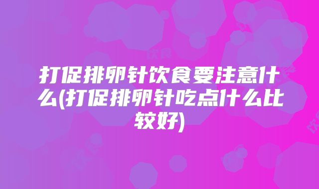 打促排卵针饮食要注意什么(打促排卵针吃点什么比较好)