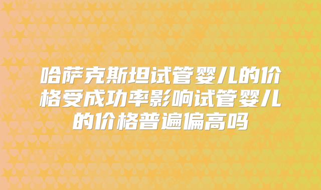 哈萨克斯坦试管婴儿的价格受成功率影响试管婴儿的价格普遍偏高吗