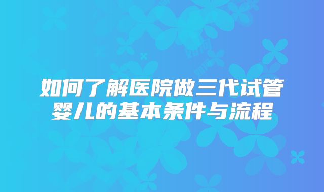 如何了解医院做三代试管婴儿的基本条件与流程