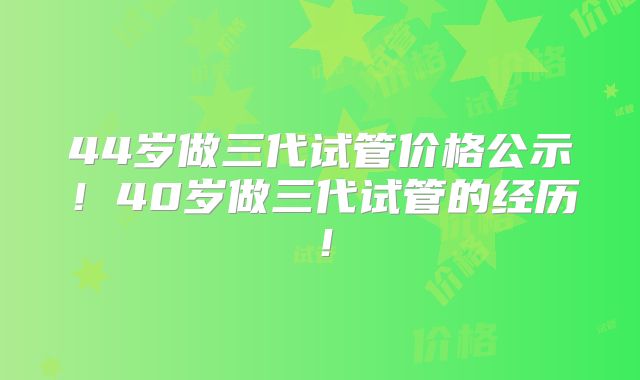 44岁做三代试管价格公示！40岁做三代试管的经历！