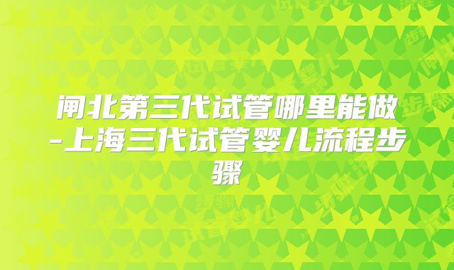 闸北第三代试管哪里能做-上海三代试管婴儿流程步骤