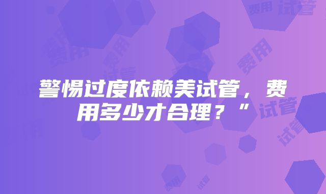 警惕过度依赖美试管，费用多少才合理？”