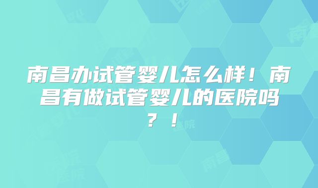 南昌办试管婴儿怎么样!南昌有做试管婴儿的医院吗?!
