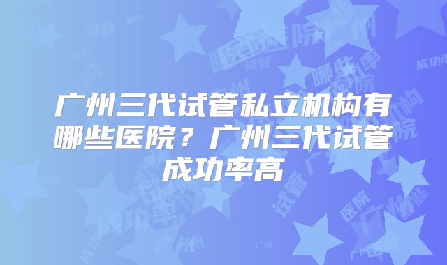 广州三代试管私立机构有哪些医院?广州三代试管成功率高