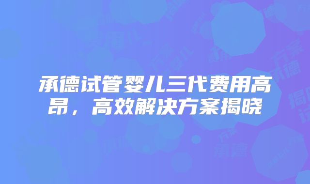 承德试管婴儿三代费用高昂，高效解决方案揭晓