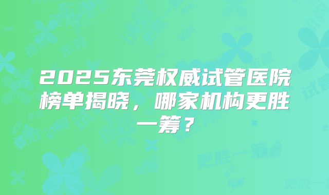 2025东莞权威试管医院榜单揭晓，哪家机构更胜一筹？