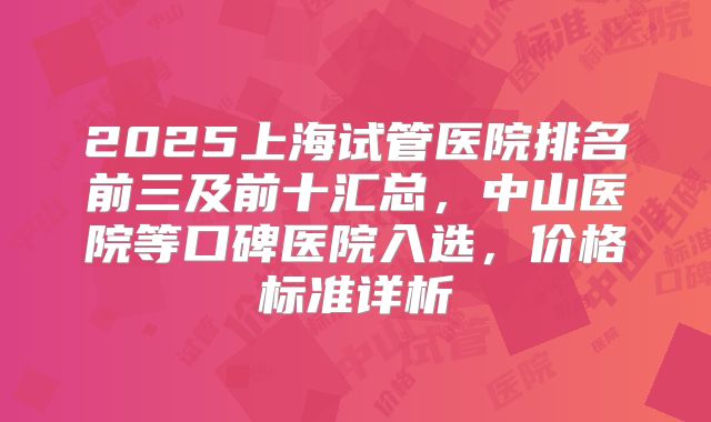 2025上海试管医院排名前三及前十汇总，中山医院等口碑医院入选，价格标准详析
