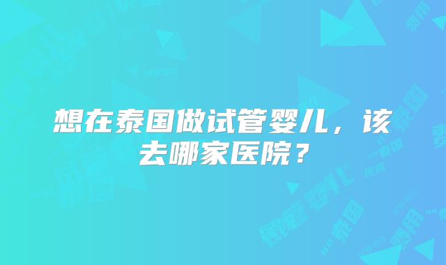 想在泰国做试管婴儿，该去哪家医院？