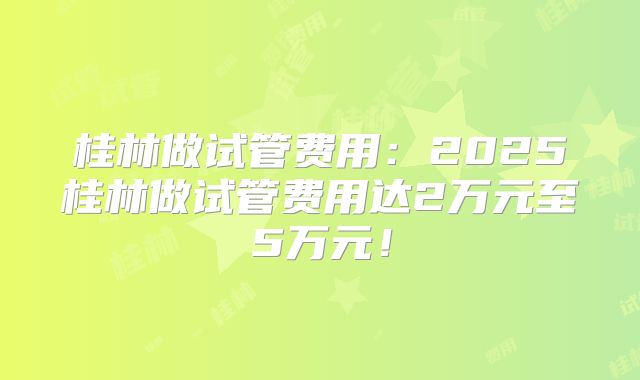 桂林做试管费用：2025桂林做试管费用达2万元至5万元！