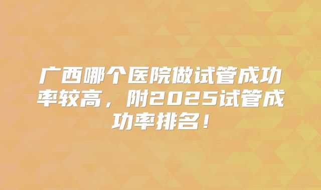 广西哪个医院做试管成功率较高,附2025试管成功率排名!