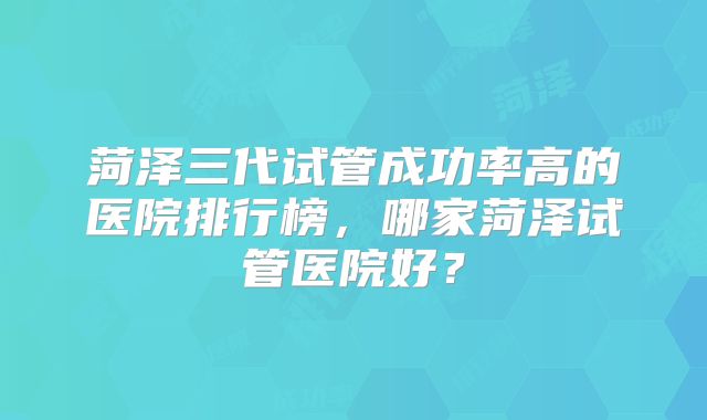 菏泽三代试管成功率高的医院排行榜,哪家菏泽试管医院好?