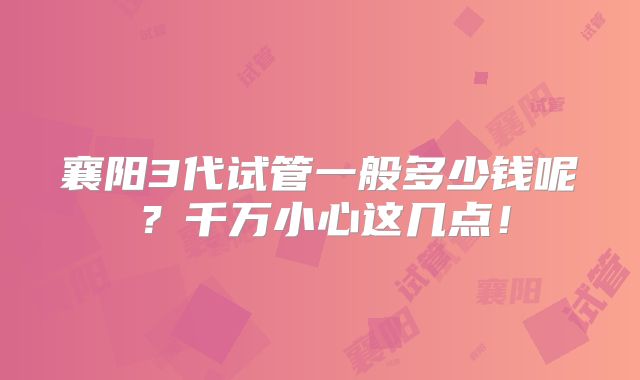 襄阳3代试管一般多少钱呢？千万小心这几点！