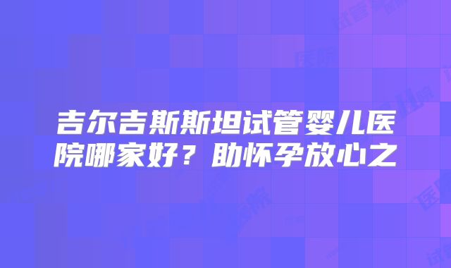 吉尔吉斯斯坦试管婴儿医院哪家好?助怀孕放心之