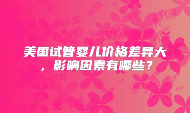 美国试管婴儿价格差异大,影响因素有哪些?