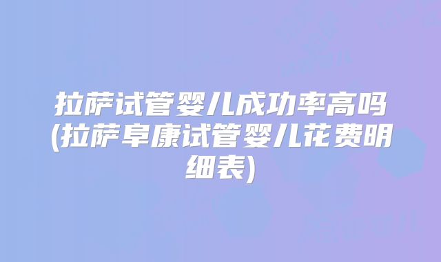 拉萨试管婴儿成功率高吗(拉萨阜康试管婴儿花费明细表)