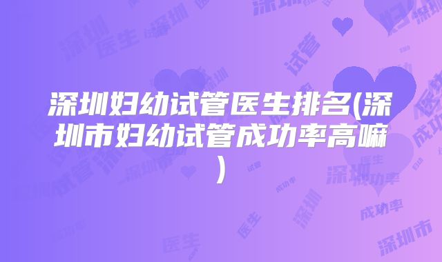 深圳妇幼试管医生排名(深圳市妇幼试管成功率高嘛)