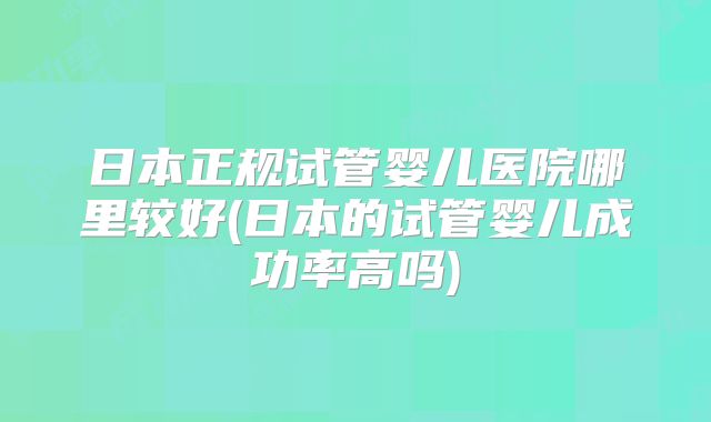日本正规试管婴儿医院哪里较好(日本的试管婴儿成功率高吗)