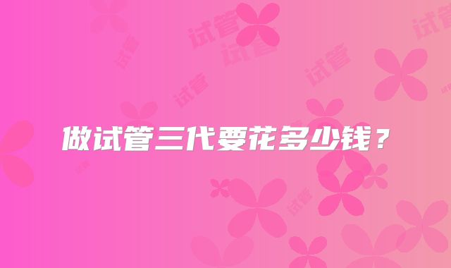 做试管三代要花多少钱？