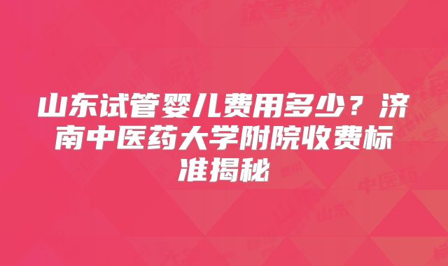 山东试管婴儿费用多少？济南中医药大学附院收费标准揭秘