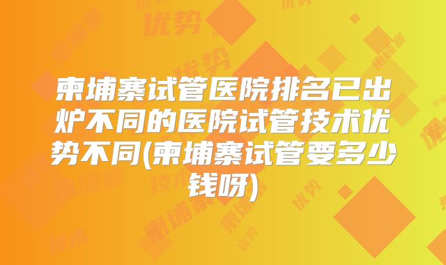 柬埔寨试管医院排名已出炉不同的医院试管技术优势不同(柬埔寨试管要多少钱呀)