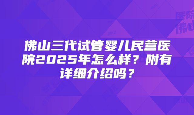 佛山三代试管婴儿民营医院2025年怎么样?附有详细介绍吗?