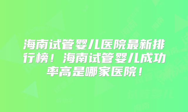 海南试管婴儿医院最新排行榜！海南试管婴儿成功率高是哪家医院！