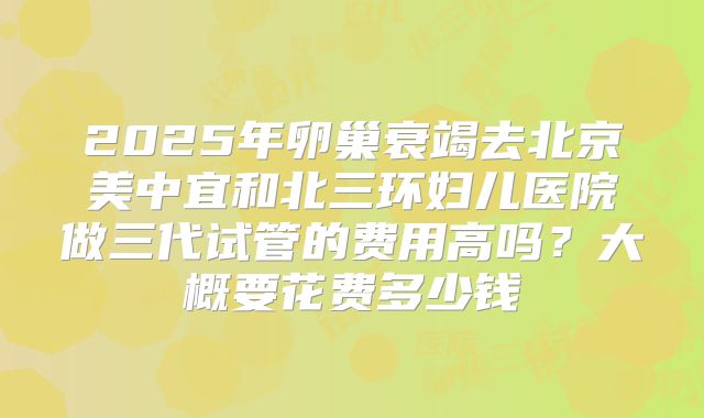 2025年卵巢衰竭去北京美中宜和北三环妇儿医院做三代试管的费用高吗?大概要花费多少钱