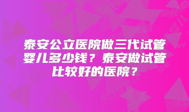 泰安公立医院做三代试管婴儿多少钱？泰安做试管比较好的医院？