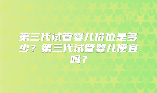 第三代试管婴儿价位是多少？第三代试管婴儿便宜吗？