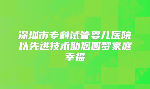 深圳市专科试管婴儿医院以先进技术助您圆梦家庭幸福