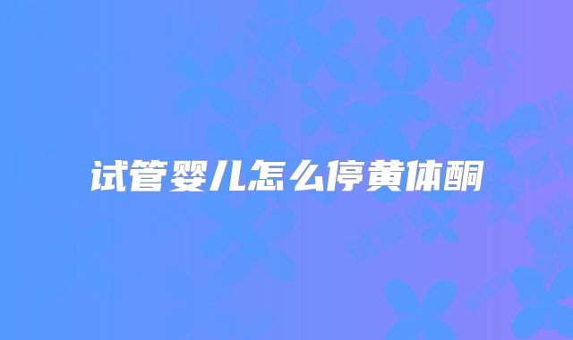 试管婴儿怎么停黄体酮