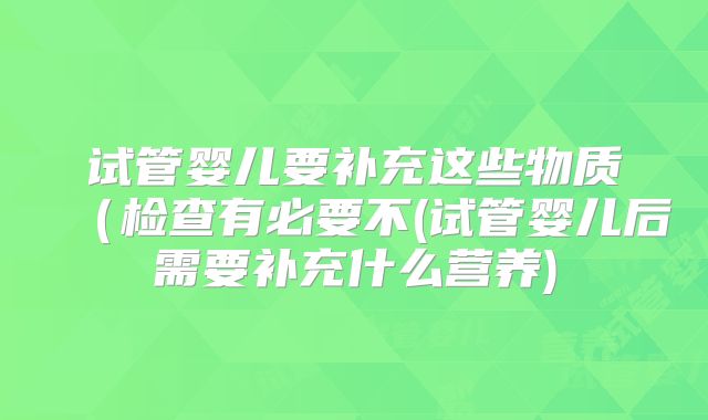 试管婴儿要补充这些物质（检查有必要不(试管婴儿后需要补充什么营养)