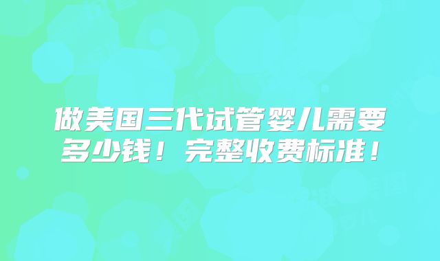 做美国三代试管婴儿需要多少钱！完整收费标准！