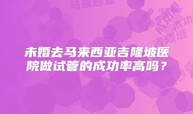 未婚去马来西亚吉隆坡医院做试管的成功率高吗？