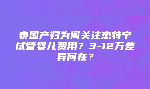 泰国产妇为何关注杰特宁试管婴儿费用？3-12万差异何在？