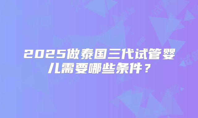 2025做泰国三代试管婴儿需要哪些条件？