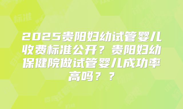 2025贵阳妇幼试管婴儿收费标准公开？贵阳妇幼保健院做试管婴儿成功率高吗？？