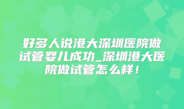 好多人说港大深圳医院做试管婴儿成功_深圳港大医院做试管怎么样！