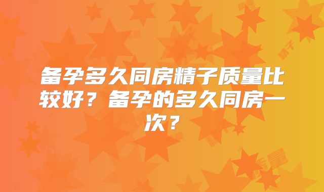 备孕多久同房精子质量比较好？备孕的多久同房一次？