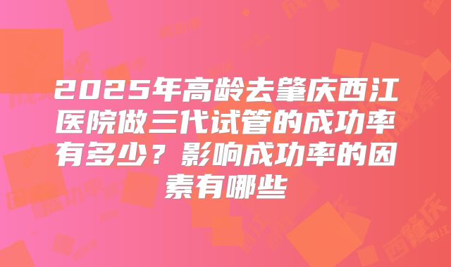 2025年高龄去肇庆西江医院做三代试管的成功率有多少？影响成功率的因素有哪些