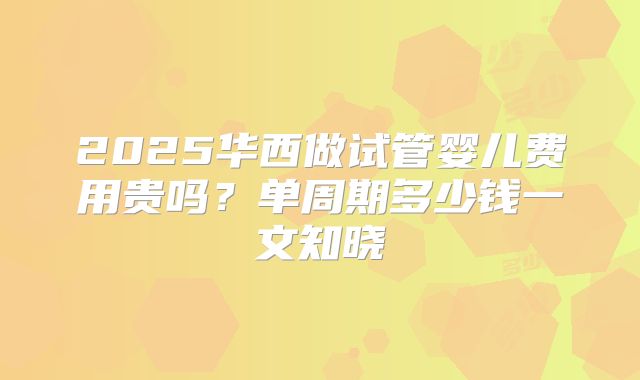 2025华西做试管婴儿费用贵吗？单周期多少钱一文知晓